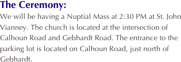 The Ceremony:
We will be having a Nuptial Mass at 2:30 PM at St. John Vianney. The church is located at the intersection of Calhoun Road and Gebhardt Road. The entrance to the parking lot is located on Calhoun Road, just north of Gebhardt.