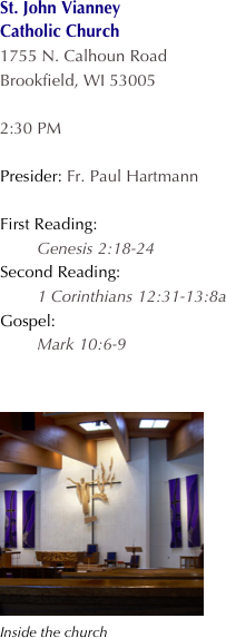 St. John Vianney
Catholic Church
1755 N. Calhoun Road
Brookfield, WI 53005

2:30 PM 

Presider: Fr. Paul Hartmann

First Reading:
        Genesis 2:18-24
Second Reading:
        1 Corinthians 12:31-13:8a
Gospel:
        Mark 10:6-9


���Inside the church