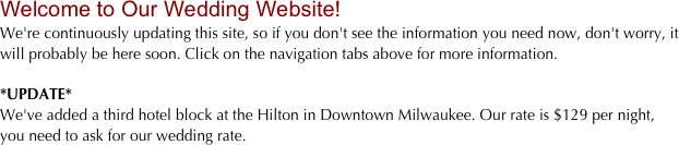 Welcome to Our Wedding Website!
We're continuously updating this site, so if you don't see the information you need now, don't worry, it will probably be here soon. Click on the navigation tabs above for more information.

*UPDATE*
We've added a third hotel block at the Hilton in Downtown Milwaukee. Our rate is $129 per night, you need to ask for our wedding rate.
